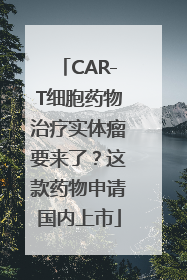 CAR-T细胞药物治疗实体瘤要来了？这款药物申请国内上市